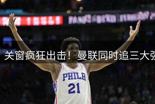关窗疯狂出击！曼联同时追三大强援，哪笔交易能成真？
