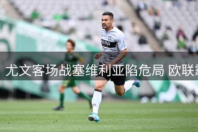 尤文客场战塞维利亚陷危局 欧联霸主晋级更被看好