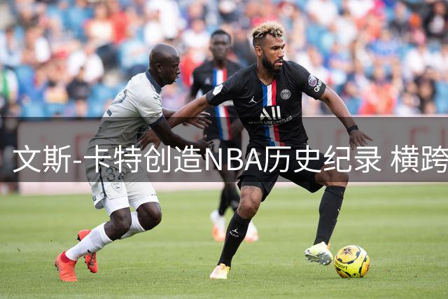 文斯-卡特创造NBA历史纪录 横跨四个年代征战赛场