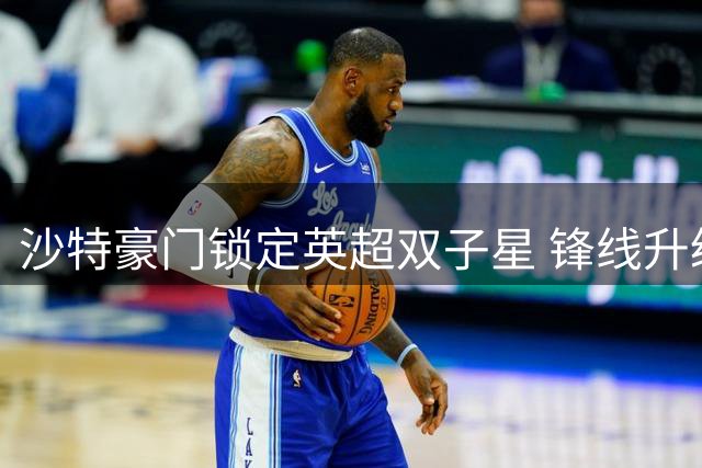 沙特豪门锁定英超双子星 锋线升级计划即将完成