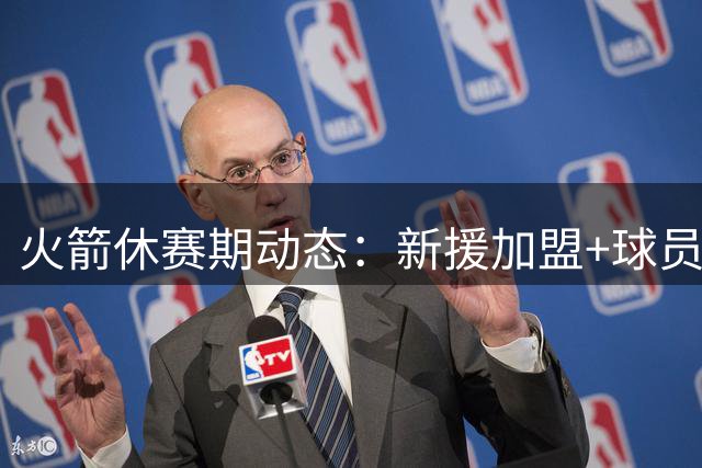 火箭休赛期动态：新援加盟+球员评分出炉 追梦谈姚明贡献
